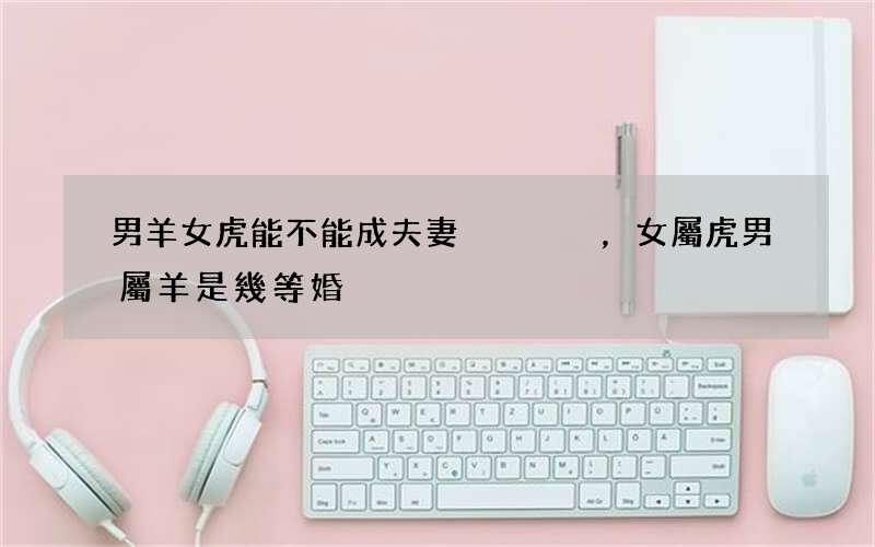 男羊女虎能不能成夫妻，女屬虎男屬羊是幾等婚